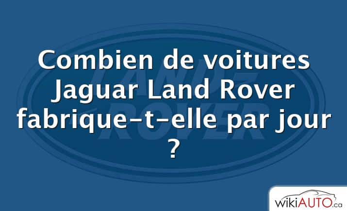 Combien de voitures Jaguar Land Rover fabrique-t-elle par jour ?